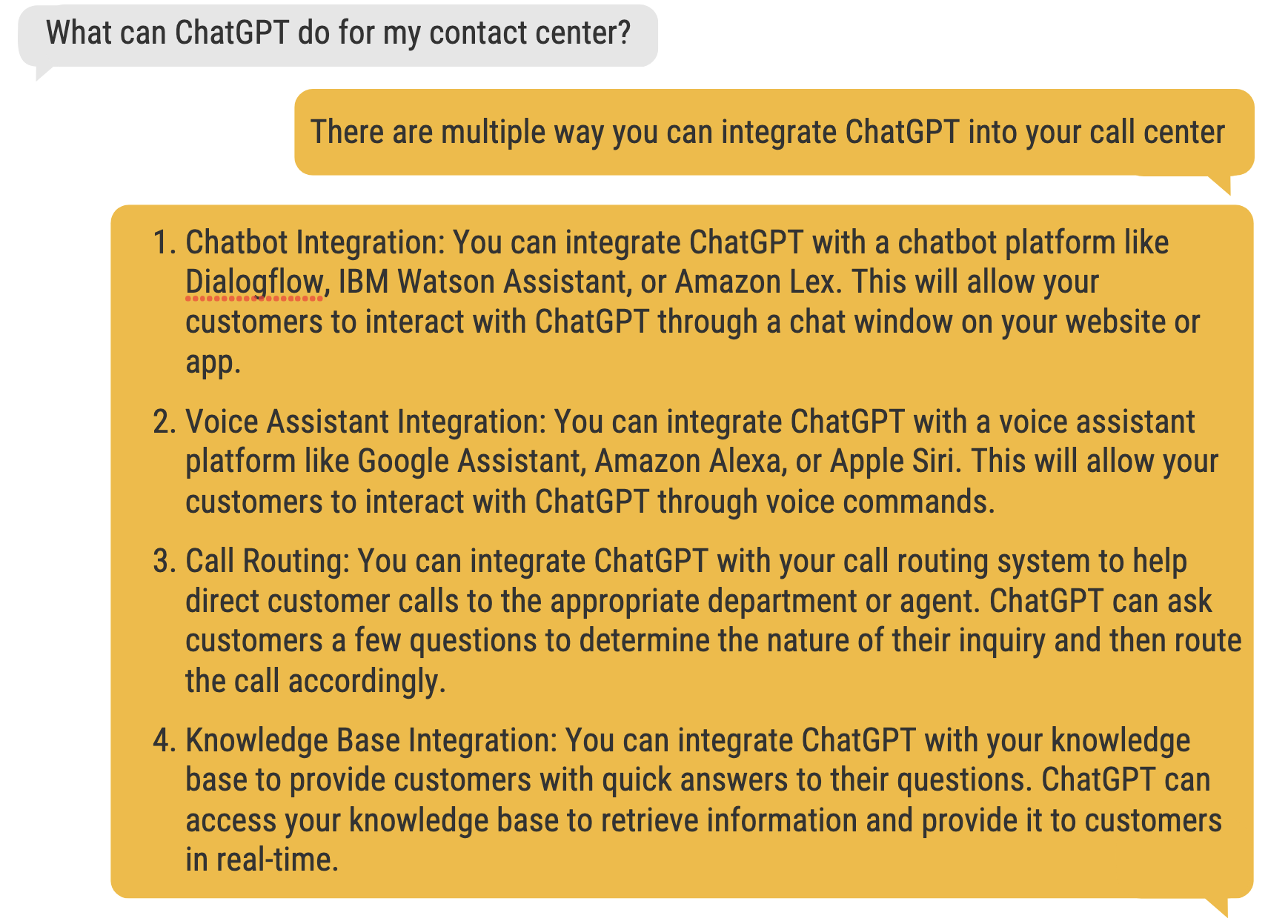 Chatbot Integration: You can integrate ChatGPT with a chatbot platform like Dialogflow, IBM Watson Assistant, or Amazon Lex. This will allow your customers to interact with ChatGPT through a chat window on your website or app. Voice Assistant Integration: You can integrate ChatGPT with a voice assistant platform like Google Assistant, Amazon Alexa, or Apple Siri. This will allow your customers to interact with ChatGPT through voice commands. Call Routing: You can integrate ChatGPT with your call routing system to help direct customer calls to the appropriate department or agent. ChatGPT can ask customers a few questions to determine the nature of their inquiry and then route the call accordingly. Knowledge Base Integration: You can integrate ChatGPT with your knowledge base to provide customers with quick answers to their questions. ChatGPT can access your knowledge base to retrieve information and provide it to customers in real-time.