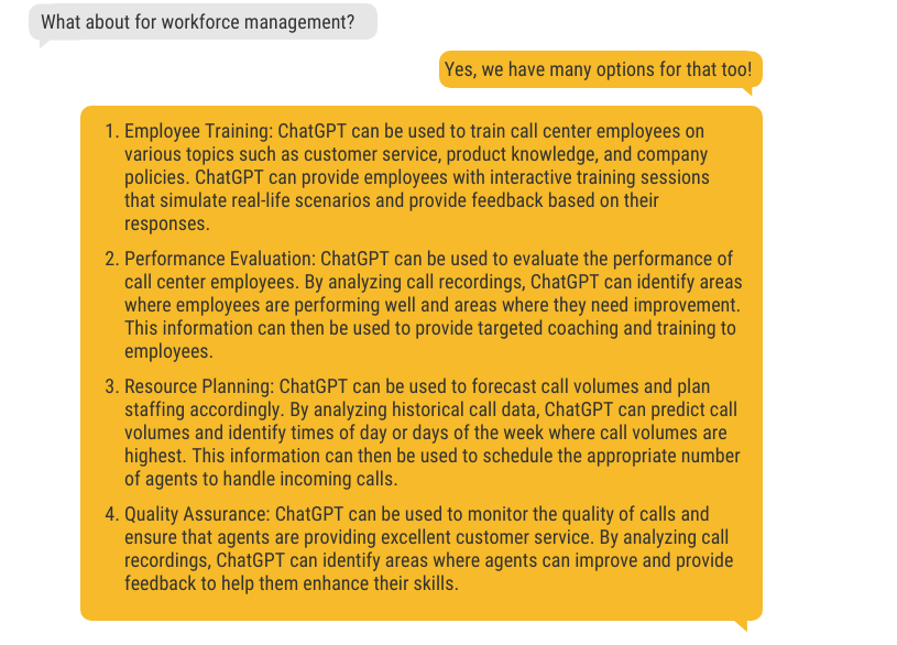 Employee Training: ChatGPT can be used to train call center employees on various topics such as customer service, product knowledge, and company policies. ChatGPT can provide employees with interactive training sessions that simulate real-life scenarios and provide feedback based on their responses. Performance Evaluation: ChatGPT can be used to evaluate the performance of call center employees. By analyzing call recordings, ChatGPT can identify areas where employees are performing well and areas where they need improvement. This information can then be used to provide targeted coaching and training to employees. Resource Planning: ChatGPT can be used to forecast call volumes and plan staffing accordingly. By analyzing historical call data, ChatGPT can predict call volumes and identify times of day or days of the week where call volumes are highest. This information can then be used to schedule the appropriate number of agents to handle incoming calls. Quality Assurance: ChatGPT can be used to monitor the quality of calls and ensure that agents are providing excellent customer service. By analyzing call recordings, ChatGPT can identify areas where agents can improve and provide feedback to help them enhance their skills.